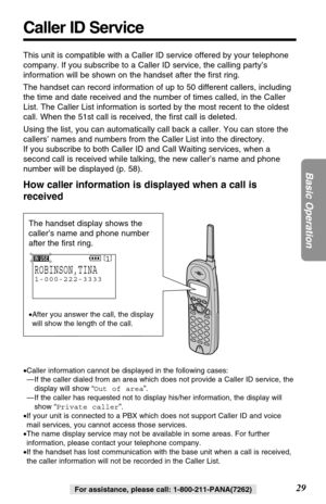 Page 2929
Basic Operation
For assistance, please call: 1-800-211-PANA(7262)
Caller ID Service
This unit is compatible with a Caller ID service offered by your telephone
company. If you subscribe to a Caller ID service, the calling party’s
information will be shown on the handset after the ﬁrst ring.
The handset can record information of up to 50 different callers, including
the time and date received and the number of times called, in the Caller
List. The Caller List information is sorted by the most recent to...