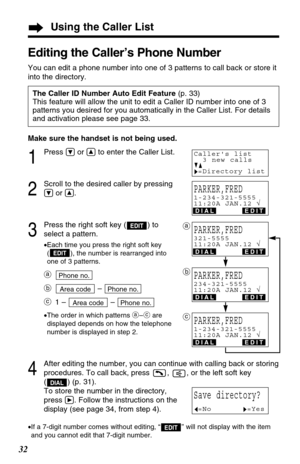 Page 32Using the Caller List
32
Make sure the handset is not being used.
1
Press Öor Ñto enter the Caller List.
2
Scroll to the desired caller by pressing
Öor Ñ.
3
Press the right soft key ( ) to
select a pattern.
•Each time you press the right soft key
( ), the number is rearranged into
one of 3 patterns.
a
b– 
c1 – – 
•The order in which patterns a–care
displayed depends on how the telephone
number is displayed in step 2.
4
After editing the number, you can continue with calling back or storing
procedures. To...