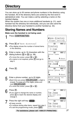 Page 3737
Advanced Operation
For assistance, please call: 1-800-211-PANA(7262)
Directory
You can store up to 50 names and phone numbers in the directory using
the handset. All of the directory items are sorted by the ﬁrst word in
alphabetical order. You can make a call by selecting a name on the
handset display. 
When the system has one or more additional handsets (p. 21), each
handset has the directory list individually, and you can also send the
directory items from your handset to another handset (p. 42)....