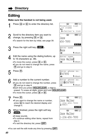 Page 4040
Directory
Editing
Make sure the handset is not being used.
1
Press Üor áto enter the directory list.
2
Scroll to the directory item you want to
change, by pressing 
Öor Ñ.
•To search for the item by initial, see page 39.
3
Press the right soft key ( ).
4
Edit the name using the dialing buttons, up
to 16 characters (p. 38).
•To move the cursor, press Üor á.
•If you do not need to change the name, press
Öand go to step 6.
5
Press Ö.
6
Add a number to the current number.
•If you do not need to change the...