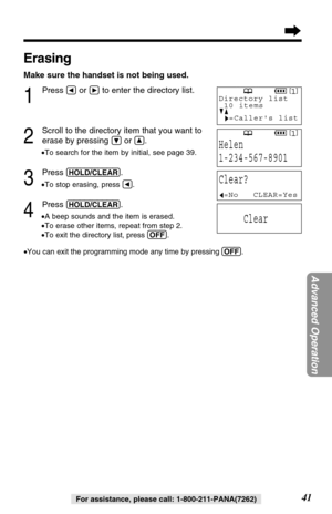 Page 4141
Advanced Operation
For assistance, please call: 1-800-211-PANA(7262)
Erasing
Make sure the handset is not being used.
1
Press Üor áto enter the directory list.
2
Scroll to the directory item that you want to
erase by pressing 
Öor Ñ.
•To search for the item by initial, see page 39.
3
Press (HOLD/CLEAR).
•To stop erasing, press Ü.
4
Press (HOLD/CLEAR).
•A beep sounds and the item is erased.
•To erase other items, repeat from step 2.
•To exit the directory list, press (OFF).
•You can exit the...