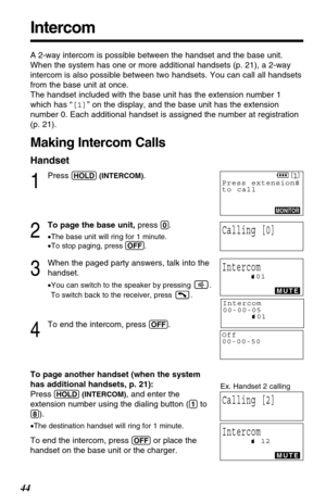 Page 4444
Intercom
A 2-way intercom is possible between the handset and the base unit.
When the system has one or more additional handsets (p. 21), a 2-way
intercom is also possible between two handsets. You can call all handsets
from the base unit at once.
The handset included with the base unit has the extension number 1
which has “[1]” on the display, and the base unit has the extension
number 0. Each additional handset is assigned the number at registration
(p. 21). 
Making Intercom Calls
Handset
1
Press...