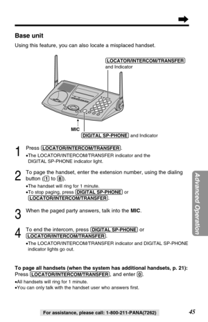 Page 4545
Advanced Operation
For assistance, please call: 1-800-211-PANA(7262)
Base unit
Using this feature, you can also locate a misplaced handset.
1
Press (LOCATOR/INTERCOM/TRANSFER).
•The LOCATOR/INTERCOM/TRANSFER indicator and the 
DIGITAL SP-PHONE indicator light.
2
To page the handset, enter the extension number, using the dialing
button (
(1)to (8)).
•The handset will ring for 1 minute.
•To stop paging, press (DIGITAL!SP-PHONE)or
(LOCATOR/INTERCOM/TRANSFER)
.
3
When the paged party answers, talk into...