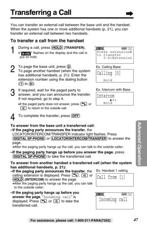 Page 4747
Advanced Operation
For assistance, please call: 1-800-211-PANA(7262)
Transferring a Call
You can transfer an external call between the base unit and the handset.
When the system has one or more additional handsets (p. 21), you can
transfer an external call between two handsets.
To transfer a call from the handset
1
During a call, press (HOLD)(TRANSFER).
•“” ﬂashes on the display and the call is 
put on hold.
2
To page the base unit, press (0).
To page another handset (when the system
has additional...