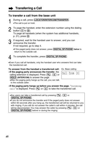 Page 4848
Transferring a Call
To transfer a call from the base unit
1
During a call, press (LOCATOR/INTERCOM/TRANSFER).
•The call is put on hold.
2
To page the handset, enter the extension number using the dialing
button (
(1)to (8)).
To page all handsets (when the system has additional handsets, 
p. 21), press 
(0).
3
If required, wait for the handset user to answer, and you can
announce the transfer. 
If not required, go to step 4.
•If the paged party does not answer, press(DIGITAL!SP-PHONE)twice to
return to...