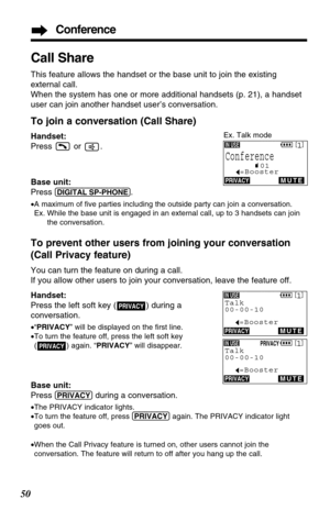 Page 50Call Share
This feature allows the handset or the base unit to join the existing
external call. 
When the system has one or more additional handsets (p. 21), a handset
user can join another handset user’s conversation.
To join a conversation (Call Share)
Handset:
Press or .
Base unit:
Press 
(DIGITAL!SP-PHONE).
•A maximum of ﬁve parties including the outside party can join a conversation.
Ex. While the base unit is engaged in an external call, up to 3 handsets can join
the conversation.
To prevent other...