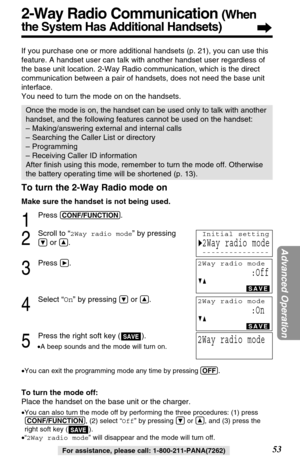 Page 5353
Advanced Operation
For assistance, please call: 1-800-211-PANA(7262)
To turn the 2-Way Radio mode on
Make sure the handset is not being used.
1
Press (CONF/FUNCTION).
2
Scroll to “2Way radio mode” by pressing
Öor Ñ.
3
Press á.
4
Select “On” by pressing Öor Ñ.
5
Press the right soft key ( ).
•A beep sounds and the mode will turn on.
•You can exit the programming mode any time by pressing (OFF)
.
To turn the mode off:
Place the handset on the base unit or the charger.
•You can also turn the mode off by...