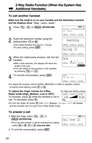 Page 542-Way Radio Function (When the System Has
Additional Handsets)
54To call another handset
Make sure the mode is on on your handset and the destination handset
and the displays show “2Way radio mode”.
1
Press ,  or (HOLD)(INTERCOM).
2
Enter the extension number using the
dialing button (
(1)to (8)).
•The called handset will ring for 1 minute.
•To stop calling, press (OFF).
3
When the called party answers, talk into the
handset.
•After a few seconds, the display will show the
length of the call.
•You can...