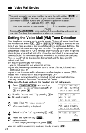 Page 56Voice Mail Service
56
*For quick access to your voice mail box by usingthe right soft key ( ) on
the handset 
or (VM)on the base unit, you may add pauses between your
voice mail box access number and your mail box password in step 5.
EX. 1-222-333-4444 PPPP 8888
Your voice mail box access number  Your mail box password
Pauses
Pressing (PAUSE/REDIAL)once creates a 3.5 seconds delay and counts as
one digit. The delay time depends on a telephone company.MAIL
Setting the Voice Mail (VM) Tone Detection
Your...