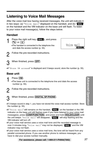 Page 5757
Advanced Operation
For assistance, please call: 1-800-211-PANA(7262)
Listening to Voice Mail Messages
After the voice mail box having received messages, the unit will indicate it
in two ways: (a) “Voice mail” displayed on the handset, and (b) “”
on the handset and the VM indicator on the base unit will ﬂash. To listen
to your voice mail message(s), follow the steps below.
Handset
1
Press the right soft key ( ), and press
or .
•The handset is connected to the telephone line
and dials the access number...