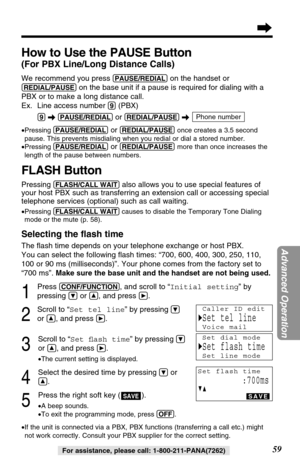 Page 5959
Advanced Operation
For assistance, please call: 1-800-211-PANA(7262)
FLASH Button
Pressing (FLASH/CALL!WAIT)also allows you to use special features of
your host PBX such as transferring an extension call or accessing special
telephone services (optional) such as call waiting. 
•Pressing (FLASH/CALL!WAIT)causes to disable the Temporary Tone Dialing
mode or the mute (p. 58).
Selecting the ﬂash time
The ﬂash time depends on your telephone exchange or host PBX. 
You can select the following ﬂash times:...
