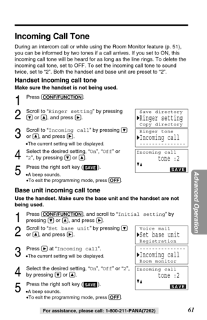 Page 6161
Advanced Operation
For assistance, please call: 1-800-211-PANA(7262)
Incoming Call Tone
During an intercom call or while using the Room Monitor feature (p. 51),
you can be informed by two tones if a call arrives. If you set to ON, this
incoming call tone will be heard for as long as the line rings. To delete the
incoming call tone, set to OFF. To set the incoming call tone to sound
twice, set to “2”. Both the handset and base unit are preset to “2”.
Handset incoming call tone
Make sure the handset is...