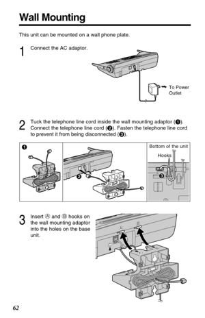 Page 62Wall Mounting
This unit can be mounted on a wall phone plate.
1
Connect the AC adaptor.
2
Tuck the telephone line cord inside the wall mounting adaptor (#).
Connect the telephone line cord ($). Fasten the telephone line cord
to prevent it from being disconnected (%).
To Power
Outlet
3
Insert Aand Bhooks on
the wall mounting adaptor
into the holes on the base
unit.
Hooks
$ #%%
Bottom of the unit
C
AB
AB
C
62 