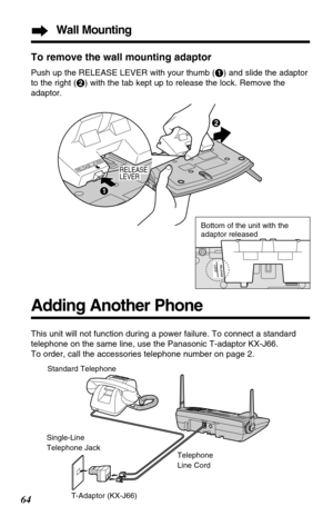 Page 64To remove the wall mounting adaptor
Push up the RELEASE LEVER with your thumb (#) and slide the adaptor
to the right ($) with the tab kept up to release the lock. Remove the
adaptor.
Standard Telephone
Single-Line
Telephone Jack
T-Adaptor (KX-J66)Telephone
Line Cord
Adding Another Phone
This unit will not function during a power failure. To connect a standard
telephone on the same line, use the Panasonic T-adaptor KX-J66.
To order, call the accessories telephone number on page 2.
64
Wall Mounting
RELEASE...