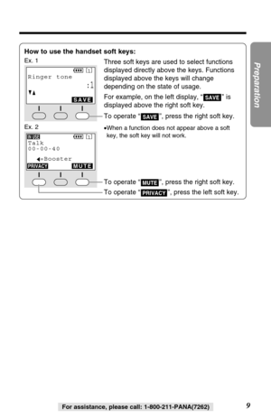 Page 99
Preparation
For assistance, please call: 1-800-211-PANA(7262)
How to use the handset soft keys:
Ex. 1Three soft keys are used to select functions
displayed directly above the keys. Functions
displayed above the keys will change
depending on the state of usage.
For example, on the left display, “ ” is
displayed above the right soft key.
To operate “ ”, press the right soft key.
•When a function does not appear above a soft
key, the soft key will not work.
SAVE
SAVE
SPPRIVACY[
1]
Ringer tone
:1GF
SAVE...