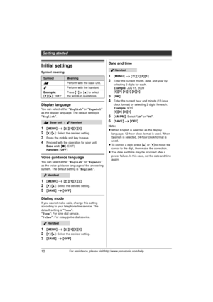 Page 12Getting started
12For assistance, please visit http://www.panasonic.com/help
Initial settings
Symbol meaning:
Display language
You can select either “English” or “Español” 
as the display language. The default setting is 
“ English ”.
1{MENU } i  {#}{1 }{1}{0}
2{V} /{^} : Select the desired setting.
3Press the middle soft key to save.
4Proceed with the operation for your unit.
Base unit:  { ■ } (EXIT)
Handset:  { OFF}
Voice guidance language
You can select either “English” or “Español” 
as the voice...