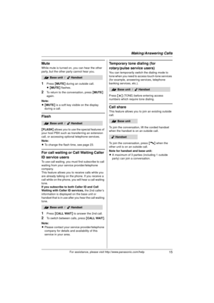 Page 15Making/Answering Calls
15For assistance, please visit http://www.panasonic.com/help
Mute
While mute is turned on, you can hear the other 
party, but the other party cannot hear you.
1Press {MUTE } during an outside call.
L{ MUTE } flashes.
2To return to the conversation, press  {MUTE } 
again.
Note:
L{ MUTE } is a soft key visible on the display 
during a call.
Flash
{ FLASH } allows you to use the special features of 
your host PBX such as transferring an extension 
call, or accessing optional telephone...