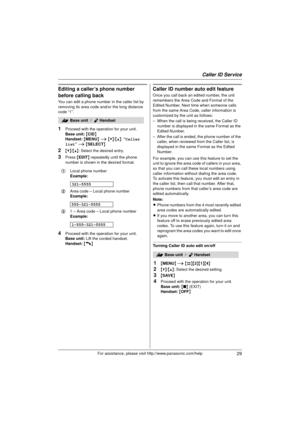 Page 29Caller ID Service
29For assistance, please visit http://www.panasonic.com/help
Editing a caller’s phone number 
before calling back
You can edit a phone number in the caller list by 
removing its area code and/or the long distance 
code “1”.
1Proceed with the operation for your unit.
Base unit: { CID }
Handset:  { MENU } i  {V} /{^} : “Caller 
list”  i  { SELECT }
2{V}/{^} : Select the desired entry.
3Press  {EDIT } repeatedly until the phone 
number is shown in the desired format.
4Proceed with the...