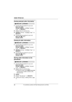 Page 30Caller ID Service
30For assistance, please visit http://www.panasonic.com/help
Erasing selected caller information
1
Proceed with the operation for your unit.
Base unit: { CID }
Handset:  { MENU } i  {V} /{^} : “Caller 
list”  i  { SELECT }
2{V}/{^} : Select the desired entry.
3{ERASE } (soft key)  i {V} /{^} : “Yes ” i  
{ SELECT }
4Proceed with the operation for your unit.
Base unit:  { ■ } (EXIT)
Handset:  { OFF}
Erasing all caller information
1
Proceed with the operation for your unit.
Base unit:  {...