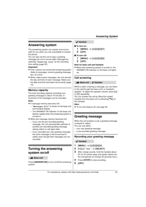 Page 31Answering System
31For assistance, please visit http://www.panasonic.com/help
Answering system
The answering system can answer and record 
calls for you when you are unavailable to answer 
the phone.
You can also set the unit to play a greeting 
message but not to record caller messages by 
selecting “Greeting only ” as the recording 
time setting (page 35).
Important:
L Only 1 person can access the answering system 
(listen to messages, record a greeting message, 
etc.) at a time.
L When callers leave...