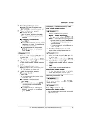 Page 39Intercom/Locator
39For assistance, please visit http://www.panasonic.com/help
2Wait for the paged party to answer.
LIf paged party does not answer, press 
{INTERCOM } to return to the outside call.
3Proceed with the desired operation.
■ To transfer the call:
Place the corded handset on the cradle.
LThe outside call is being routed to the 
handset.
■ To establish a conference call:
Press  {CONF }.
L To leave the conference, place the corded 
handset on the cradle. Other parties can 
continue the...