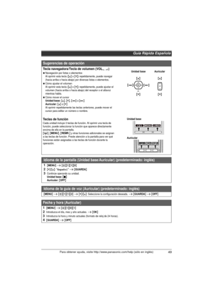 Page 49Guía Rápida Española
49Para obtener ayuda, visite http://www.panasonic.com/help (sólo en inglés)
Sugerencias de operación
Tecla navegadora/Tecla de volumen (VOL., ?)
NNavegación por listas o elementos
Al oprimir esta tecla ({^} o {V}) repetidamente, puede navegar 
(hacia arriba o hacia abajo) por diversas listas o elementos. 
NCómo ajustar el volumen
Al oprimir esta tecla ({^} o {V}) repetidamente, puede ajustar el 
volumen (hacia arriba o hacia abajo) del receptor o el altavoz 
mientras habla.
NCómo...