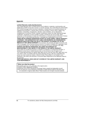 Page 58Appendix
58For assistance, please visit http://www.panasonic.com/help
Limited Warranty Limits And ExclusionsThis Limited Warranty ONLY COVERS failures due to defects in materials or workmanship, and 
DOES NOT COVER normal wear and tear or cosmetic damage. The Limited Warranty ALSO DOES 
NOT COVER damages which occurred in shipment, or failures which are caused \
by products not 
supplied by the warrantor, or failures which result from accidents, misuse, abuse, neglect, bug 
infestation, mishandling,...