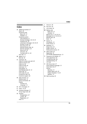 Page 59Index
59
Index
A Additional handset:  27
Alarm:  25
Answering calls Base unit:  14
Handset:  14
Answering system Call screening: 31
Erasing messages:  32, 33, 34
Greeting only:  35
Listening to messages:  32, 33, 34
Number of rings:  35
Recording time: 35
Remote access code:  34
Remote operation:  34
Ring count:  35
Toll saver:  35
Turning on/off: 31,  35
Auto talk: 14
B  Battery:  8, 9
Belt clip:  40
C  Call block:  26
Caller ID number auto edit:  29
Caller ID service: 28
Caller list:  28
Caller list...