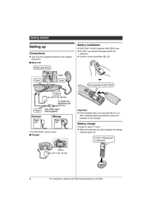 Page 8Getting started
8For assistance, please visit http://www.panasonic.com/help
Setting up
Connections
LUse only the supplied Panasonic AC adaptor 
PQLV219.
■ Base unit
*For DSL/ADSL service users
■ Charger
Battery installation
LUSE ONLY Ni-MH batteries AAA (R03) size.
L Do NOT use Alkaline/Manganese/Ni-Cd 
batteries.
L Confirm correct polarities (S , T ).
Important:
L If the handset does not automatically turn on 
after installing/replacing batteries, place the 
handset on the charger.
Battery charge
Charge...