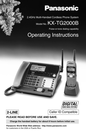 Page 1Caller ID Compatible
2.4GHz Multi-Handset Cordless Phone System
Model No. KX-TG2000B
Pulse-or-tone dialing capability
Operating Instructions
PLEASE READ BEFORE USE AND SAVE.
Charge the handset battery for about 8 hours before initial use.
2-LINE
Panasonic World Wide Web address:  http://www.panasonic.com
for customers in the USA or Puerto Rico  