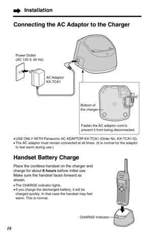 Page 1616
Installation
Connecting the AC Adaptor to the Charger
•USE ONLY WITH Panasonic AC ADAPTOR KX-TCA1 (Order No. KX-TCA1-G). 
•The AC adaptor must remain connected at all times. (It is normal for the adaptor
to feel warm during use.)
Handset Battery Charge   
Place the cordless handset on the charger and
charge for about 8 hoursbefore initial use.
Make sure the handset faces forward as
shown.
•The CHARGE indicator lights.
•If you charge the discharged battery, it will be
charged quickly. In that case the...