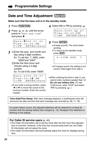 Page 2020
4Select AM or PM by pressing  .
5Press (ENTER).
•A beep sounds. The clock starts
working.
•To return to the standby mode,
press 
(EXIT).
1Press (FUNCTION).
2Press  or  until the arrow
points to “Date and time”,
and press H.
3#Enter the year, and month and
day using 4-digit numbers.
Ex. To set Apr. 7, 2000, enter
“2000”and “0407”.
$Enter the time (hour and
minute) using a 4-digit
number.
Ex. To set 9:30, enter “0930”.
Date and Time Adjustment 
Make sure that the base unit is in the standby mode. 
Base...