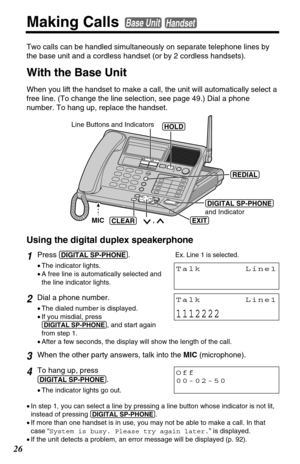 Page 2626
Making Calls Base UnitHandset
Two calls can be handled simultaneously on separate telephone lines by
the base unit and a cordless handset (or by 2 cordless handsets). 
With the Base Unit
When you lift the handset to make a call, the unit will automatically select a
free line. (To change the line selection, see page 49.) Dial a phone
number. To hang up, replace the handset. 
1Press(DIGITAL!SP-PHONE).
•The indicator lights.
•A free line is automatically selected and
the line indicator lights. 
2Dial a...