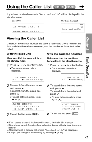 Page 4141
Chapter 2Basic Operation
Using the Caller List Base UnitHandset
Viewing the Caller List
Caller List information includes the caller’s name and phone number, the
time and date the call was received, and the number of times that caller
called.
12:00AM JAN. 1
Received calls[1]
Received calls
Base Unit
Cordless Handset
With the base unit
Make sure that the base unit is in
the standby mode.
1Press or to enter the list.
•The number of new calls is
displayed.
2To search from the most recent
call, press  .
To...