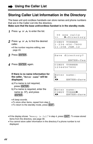 Page 4444
If there is no name information for
the caller, “Enter name” will be
displayed.
a) If a name is not required,
press 
(ENTER).
b) If a name is required, enter the
name (p. 37), and press
(ENTER).
•A beep sounds.
•To store other items, repeat from step 2. 
•To return to the standby mode, press (EXIT).
Using the Caller List
Storing Caller List Information in the Directory
The base unit and cordless handsets can store names and phone numbers
that are in the Caller List into the directory.
Make sure that...