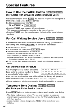 Page 4646
Special Features
How to Use the PAUSE Button 
(For Analog PBX Line/Long Distance Service Users)
We recommend you press(PAUSE)if a pause is required for dialing with a
PBX or to access a long distance service.
Ex. Line access number 
(9)(PBX)
(9)➡(PAUSE)➡
•Pressing (PAUSE)once creates a 3.5 second pause.
This prevents misdialing when you redial or dial a stored number. 
•Pressing 
(PAUSE)more than once increases the length of the pause between
numbers.
For Call Waiting Service Users 
If another call is...