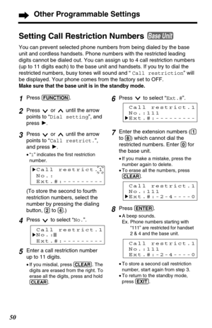 Page 50Setting Call Restriction Numbers 
You can prevent selected phone numbers from being dialed by the base
unit and cordless handsets. Phone numbers with the restricted leading
digits cannot be dialed out. You can assign up to 4 call restriction numbers
(up to 11 digits each) to the base unit and handsets. If you try to dial the
restricted numbers, busy tones will sound and “ Call restriction” will
be displayed. Your phone comes from the factory set to OFF.
Make sure that the base unit is in the standby...
