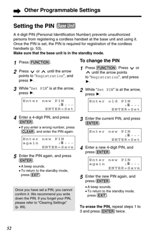 Page 5252
Other Programmable Settings
1Press (FUNCTION).
2Press  or  until the arrow
points to “Registration”, and
press H.
3While “Set PIN” is at the arrow,
press H.
4Enter a 4-digit PIN, and press
(ENTER).
•If you enter a wrong number, press
(CLEAR), and enter the PIN again.
5Enter the PIN again, and press
(ENTER).
•A beep sounds.
•To return to the standby mode,
press 
(EXIT).
Enter new PIN
:----
ENTER=Set
Setting the PIN 
A 4-digit PIN (Personal Identification Number) prevents unauthorized
persons from...