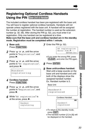 Page 5353
Chapter 3Advanced Operation
1Base unit:
Press 
(FUNCTION).
2Press  or  until the arrow
points to “Registration”, and
press H.
3Press  or  until the arrow
points to “HS registration”,
and press H.
4Cordless handset:
Press 
(FUNCTION).
5Press  or  until the arrow
points to “Registration”, and
press H.
6While “HS registration” is
at the arrow, press H.
Handset
registering
7Enter the PIN (p. 52).
•If you enter the wrong PIN, press
(CLEAR), and enter the PIN again.
8Press (ENTER).
9Base unit/cordless...