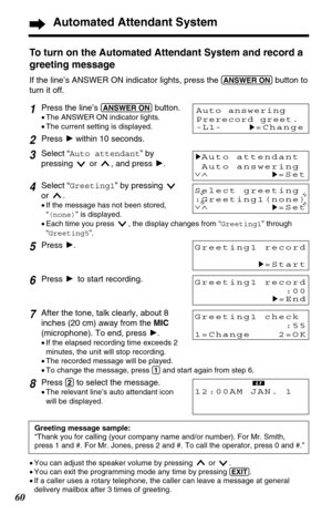Page 6060
Automated Attendant System
Select greeting
:Greeting1(none)
∨∧
H=Set
To turn on the Automated Attendant System and record a
greeting message
If the line’s ANSWER ON indicator lights, press the (ANSWER!ON)button to
turn it off.
Greeting1 record
H=Start
1Press the line’s (ANSWER!ON)button. 
•The ANSWER ON indicator lights.
•The current setting is displayed.
2Press Hwithin 10 seconds.
3Select “Auto attendant” by
pressing  or  , and press H.
4Select “Greeting1” by pressing 
or .
•If the message has not...
