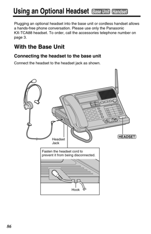 Page 8686
Using an Optional HeadsetBase UnitHandset
Plugging an optional headset into the base unit or cordless handset allows
a hands-free phone conversation. Please use only the Panasonic 
KX-TCA88 headset. To order, call the accessories telephone number on
page 3.
With the Base Unit
Connecting the headset to the base unit
Connect the headset to the headset jack as shown.
Headset 
Jack(HEADSET)
Hook
Fasten the headset cord to
prevent it from being disconnected. 