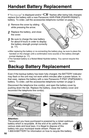 Page 901Remove the cover by sliding 
while pressing the arrow.
2Replace the battery, and close 
the cover.
3Be sure to charge the new battery
for about 8 hours in order to display
the battery strength prompt correctly
(p. 17).
90
Handset Battery Replacement
If “Recharge” is displayed and/or “” flashes after being fully charged,
replace the battery with a new Panasonic HHR-P506 (PQHHR150AA21)
battery. To order, call the accessories telephone number on page 3. 
Backup Battery Replacement
Even if the backup...