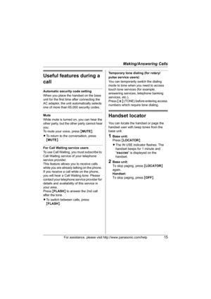 Page 15Making/Answering Calls
For assistance, please visit http://www.panasonic.com/help15
Useful features during a 
call
Automatic security code setting
When you place the handset on the base 
unit for the first time after connecting the 
AC adaptor, the unit automatically selects 
one of more than 65,000 security codes. 
Mute
While mute is turned on, you can hear the
other party, but the other party cannot hear
you.
To mute your voice, press  {MUTE }.
L To return to the conversation, press 
{MUTE }.
For Call...