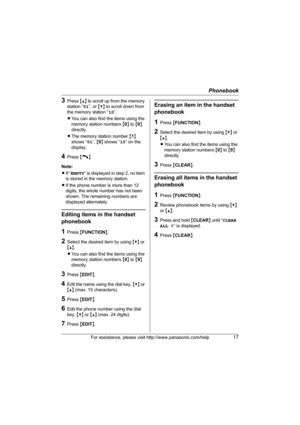 Page 17Phonebook
For assistance, please visit http://www.panasonic.com/help17
3Press {^} to scroll up from the memory 
station “ 01”, or  {V} to scroll down from 
the memory station “ 10”.
L You can also find the items using the 
memory station numbers  {0 } to  {9 } 
directly.
L The memory station number  {1 } 
shows “ 01”, {0 } shows “ 10” on the 
display.
4Press  {C}.
Note:
L If “ EMPTY ” is displayed in step 2, no item 
is stored in the memory station.
L If the phone number is more than 12 
digits, the...