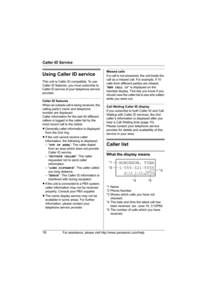 Page 18Caller ID Service
18For assistance, please visit http://www.panasonic.com/help
Using Caller ID service
This unit is Caller ID compatible. To use 
Caller ID features, you must subscribe to 
Caller ID service of your telephone service 
provider.
Caller ID features
When an outside call is being received, the 
calling party’s name and telephone 
number are displayed.
Caller information for the last 40 different 
callers is logged in the caller list by the 
most recent call to the oldest.
LGenerally caller...