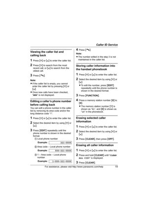 Page 19Caller ID Service
For assistance, please visit http://www.panasonic.com/help19
Viewing the caller list and 
calling back
1Press {V} or {^}  to enter the caller list.
2Press  {V} to search from the most 
recent call, or  {^} to search from the 
oldest call.
3Press  {C}.
Note:
L If the caller list is empty, you cannot 
enter the caller list by pressing  {V} or 
{^} .
L Once new calls have been checked, 
“NEW ” is not displayed.
Editing a caller’s phone number 
before calling back
You can edit a phone...