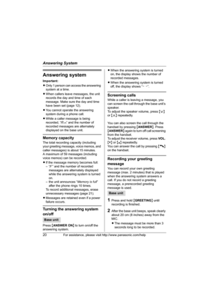 Page 20Answering System
20For assistance, please visit http://www.panasonic.com/help
Answering system
Important:
LOnly 1 person can access the answering 
system at a time.
L When callers leave messages, the unit 
records the day and time of each 
message. Make sure the day and time 
have been set (page 12).
L You cannot operate the answering 
system during a phone call.
L While a caller message is being 
recorded, “ ” and the number of 
recorded messages are alternately 
displayed on the base unit.
Memory...