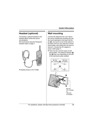 Page 25Useful Information
For assistance, please visit http://www.panasonic.com/help25
Headset (optional)
Connecting a optional headset to the 
handset allows hands-free phone 
conversations.
We recommend using the Panasonic 
headset noted on page 3.
LHeadset shown is KX-TCA86.
Wall mounting 
Connect the telephone line cord. Mount 
the unit by inserting the mounting pins into 
the round openings on  the base unit (for 
pin  2, use round cut out at the bottom of 
the base unit if you are using the 4 inches...