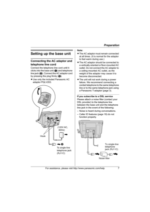 Page 7Preparation
For assistance, please visit http://www.panasonic.com/help7
Setting up the base unit
Connecting the AC adaptor and 
telephone line cord
Connect the telephone line cord until it 
clicks into the base unit (A) and telephone 
line jack ( B). Connect the AC adaptor cord 
by pressing the plug firmly ( C).
L Use only the included Panasonic AC 
adaptor PQLV203. Note:
L
The AC adaptor must remain connected 
at all times. (It is normal for the adaptor 
to feel warm during use.)
L The AC adaptor should...