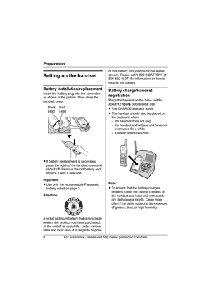 Page 8Preparation
8For assistance, please visit http://www.panasonic.com/help
Setting up the handset
Battery installation/replacement
Insert the battery plug into the connector 
as shown in the picture. Then close the 
handset cover.
LIf battery replacement is necessary, 
press the notch of the handset cover and 
slide it off. Remove the old battery and 
replace it with a new one.
Important:
L Use only the rechargeable Panasonic 
battery noted on page 3.
Attention:
A nickel cadmium battery that is recyclable...